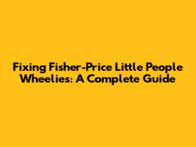 Fixing Fisher-Price Little People Wheelies: A Complete Guide