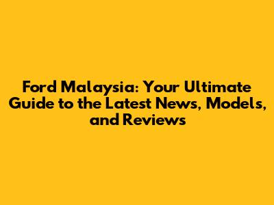 Ford Malaysia: Your Ultimate Guide to the Latest News, Models, and Reviews