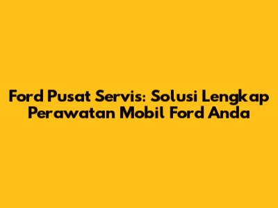 Ford Pusat Servis: Solusi Lengkap Perawatan Mobil Ford Anda