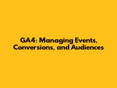 GA4: Managing Events, Conversions, and Audiences