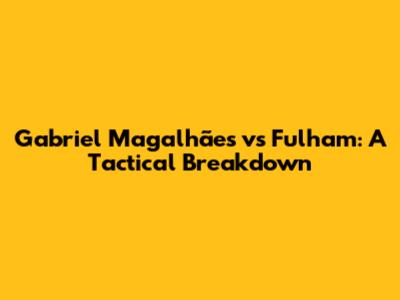 Gabriel Magalhães vs Fulham: A Tactical Breakdown