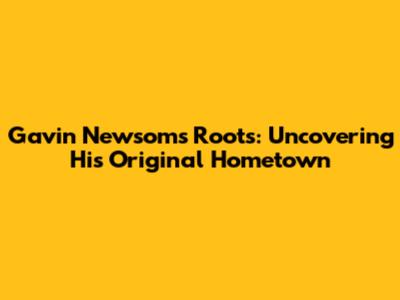 Gavin Newsom's Roots: Uncovering His Original Hometown