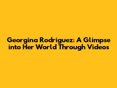 Georgina Rodriguez: A Glimpse into Her World Through Videos