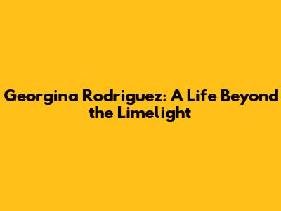 Georgina Rodriguez: A Life Beyond the Limelight