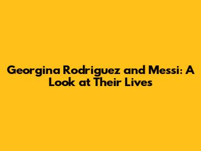 Georgina Rodriguez and Messi: A Look at Their Lives