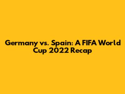 Germany vs. Spain: A FIFA World Cup 2022 Recap
