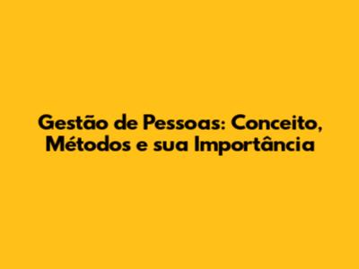 Gestão de Pessoas: Conceito, Métodos e sua Importância