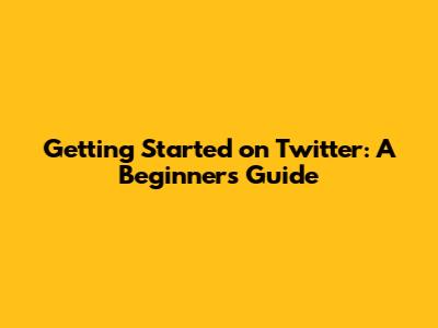 Getting Started on Twitter: A Beginner's Guide