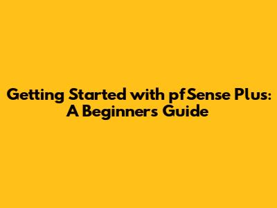 Getting Started with pfSense Plus: A Beginner's Guide