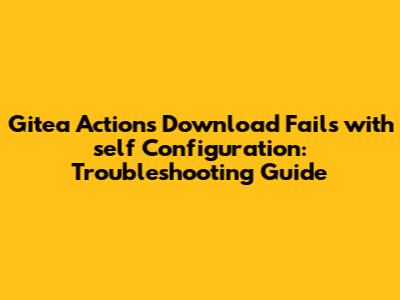 Gitea Actions Download Fails with 'self' Configuration: Troubleshooting Guide