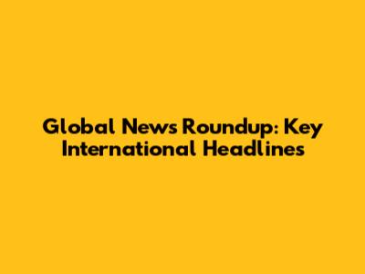 Global News Roundup: Key International Headlines