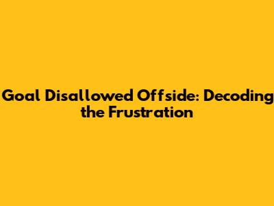 Goal Disallowed Offside: Decoding the Frustration