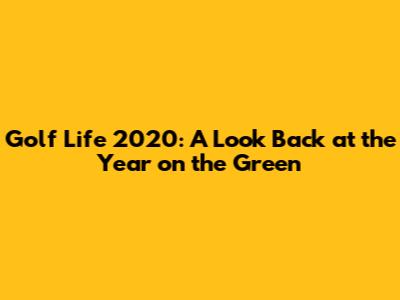 Golf Life 2020: A Look Back at the Year on the Green
