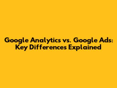 Google Analytics vs. Google Ads: Key Differences Explained