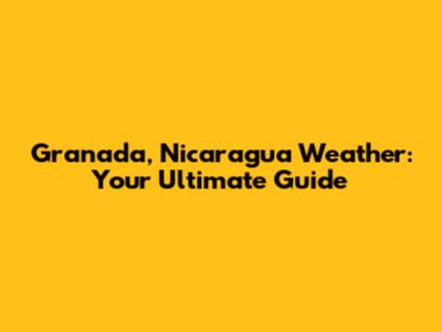 Granada, Nicaragua Weather: Your Ultimate Guide