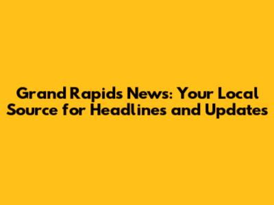 Grand Rapids News: Your Local Source for Headlines and Updates