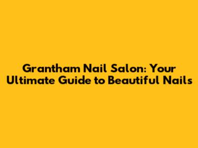 Grantham Nail Salon: Your Ultimate Guide to Beautiful Nails