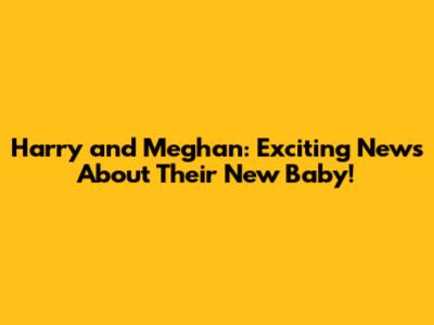 Harry and Meghan: Exciting News About Their New Baby!
