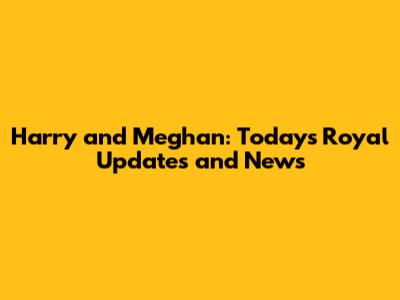 Harry and Meghan: Today's Royal Updates and News