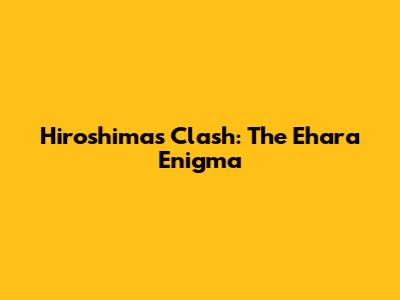 Hiroshima's Clash: The Ehara Enigma