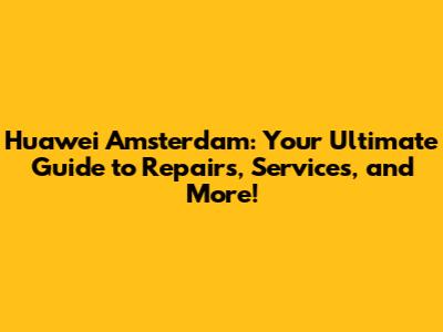 Huawei Amsterdam: Your Ultimate Guide to Repairs, Services, and More!