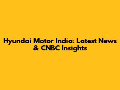Hyundai Motor India: Latest News & CNBC Insights