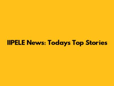 IIPELE News: Today's Top Stories