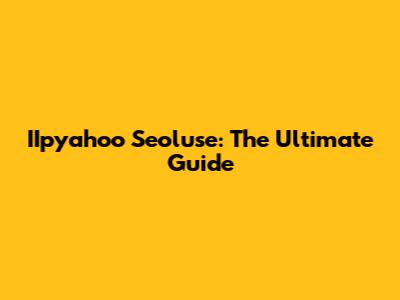 IIpyahoo Seoluse: The Ultimate Guide