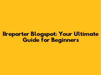 IIreporter Blogspot: Your Ultimate Guide for Beginners