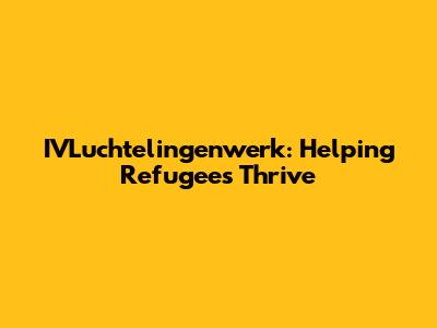 IVLuchtelingenwerk: Helping Refugees Thrive