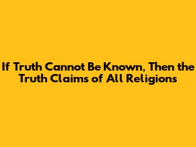 If Truth Cannot Be Known, Then the Truth Claims of All Religions