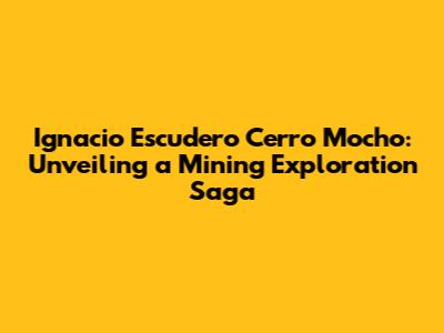 Ignacio Escudero Cerro Mocho: Unveiling a Mining Exploration Saga