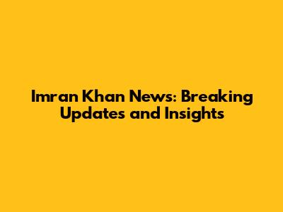 Imran Khan News: Breaking Updates and Insights