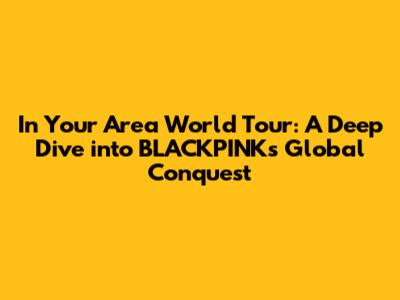 In Your Area World Tour: A Deep Dive into BLACKPINK's Global Conquest