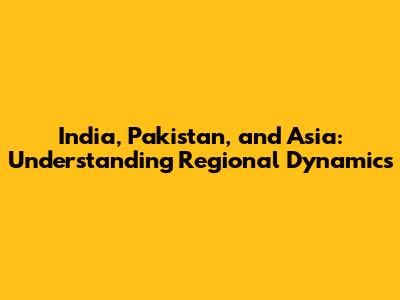 India, Pakistan, and Asia: Understanding Regional Dynamics