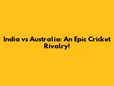 India vs Australia: An Epic Cricket Rivalry!