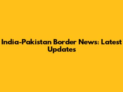 India-Pakistan Border News: Latest Updates
