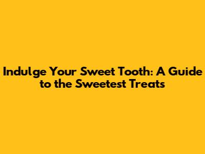 Indulge Your Sweet Tooth: A Guide to the Sweetest Treats