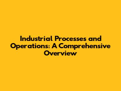 Industrial Processes and Operations: A Comprehensive Overview