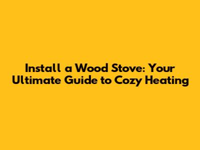 Install a Wood Stove: Your Ultimate Guide to Cozy Heating