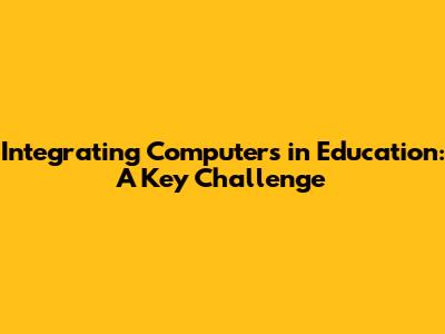 Integrating Computers in Education: A Key Challenge