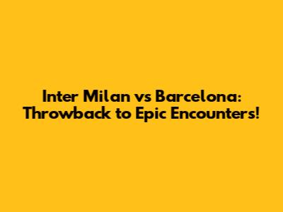 Inter Milan vs Barcelona: Throwback to Epic Encounters!