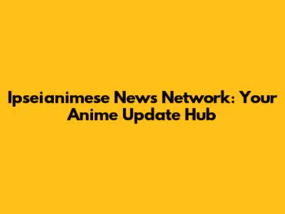 Ipseianimese News Network: Your Anime Update Hub