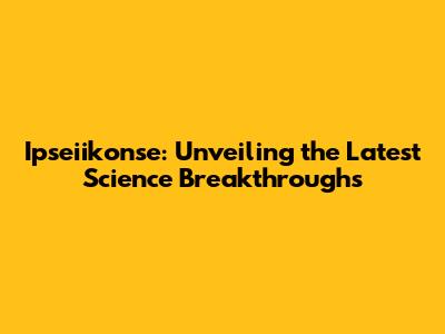 Ipseiikonse: Unveiling the Latest Science Breakthroughs