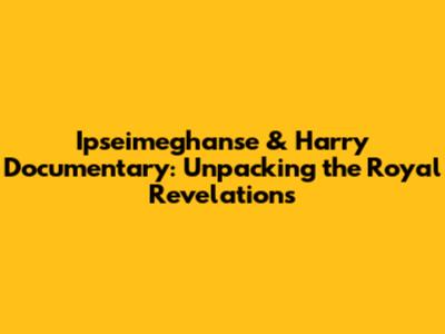 Ipseimeghanse & Harry Documentary: Unpacking the Royal Revelations