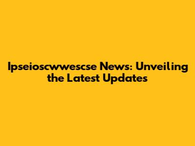 Ipseioscwwescse News: Unveiling the Latest Updates