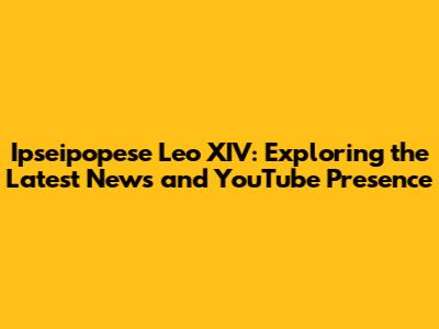 Ipseipopese Leo XIV: Exploring the Latest News and YouTube Presence