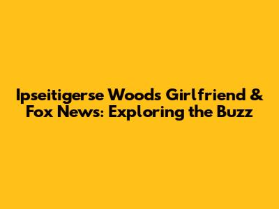 Ipseitigerse Woods Girlfriend & Fox News: Exploring the Buzz