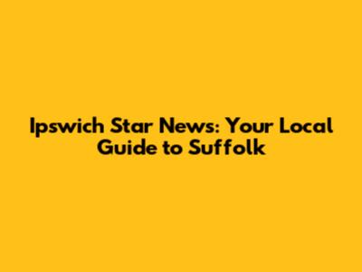 Ipswich Star News: Your Local Guide to Suffolk