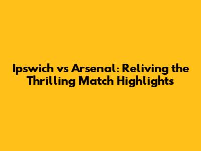 Ipswich vs Arsenal: Reliving the Thrilling Match Highlights
